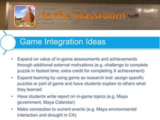 • Expand on value of in-game assessments and achievements
through additional external motivations (e.g. challenge to complete
puzzle in fastest time; extra credit for completing X achievement)
• Expand learning by using game as research tool: assign specific
puzzles or part of game and have students explain to others what
they learned
• Have students write report on in-game topics (e.g. Maya
government, Maya Calendar)
• Make connection to current events (e.g. Maya environmental
interaction and drought in CA)
Game Integration Ideas
 