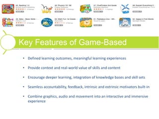 Key Features of Game-Based
Learning?
• Defined learning outcomes, meaningful learning experiences
• Provide context and real-world value of skills and content
• Encourage deeper learning, integration of knowledge bases and skill sets
• Seamless accountability, feedback, intrinsic and extrinsic motivators built-in
• Combine graphics, audio and movement into an interactive and immersive
experience
 