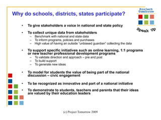 To give stakeholders a voice in national and state policy To collect unique data from stakeholders Benchmark with national and state data To inform programs, policies and purchases High value of having an outside “unbiased guardian” collecting the data   To support specific initiatives such as online learning, 1:1 programs or new teacher professional development programs To validate direction and approach – pre and post To build support To generate new ideas To model for students the value of being part of the national discussion – civic engagement  To be recognized as innovative and part of a national initiative  To demonstrate to students, teachers and parents that their ideas are valued by their education leaders Why do schools, districts, states participate? 