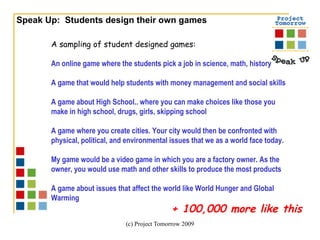 Speak Up:  Students design their own games A sampling of student designed games: An online game where the students pick a job in science, math, history A game that would help students with money management and social skills A game about High School.. where you can make choices like those you make in high school, drugs, girls, skipping school A game where you create cities. Your city would then be confronted with physical, political, and environmental issues that we as a world face today. My game would be a video game in which you are a factory owner. As the owner, you would use math and other skills to produce the most products A game about issues that affect the world like World Hunger and Global Warming  + 100,000 more like this 