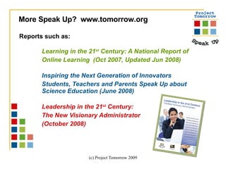 Reports such as:  Learning in the 21 st  Century: A National Report of  Online Learning  (Oct 2007, Updated Jun 2008) Inspiring the Next Generation of Innovators Students, Teachers and Parents Speak Up about  Science Education (June 2008) Leadership in the 21 st  Century:  The New Visionary Administrator  (October 2008)  More Speak Up?  www.tomorrow.org  