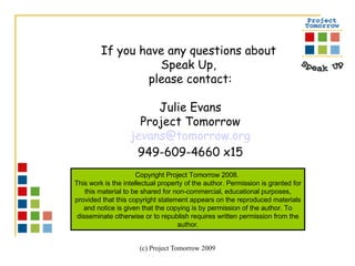 If you have any questions about  Speak Up,  please contact: Julie Evans Project Tomorrow [email_address] 949-609-4660 x15 Copyright Project Tomorrow 2008.  This work is the intellectual property of the author. Permission is granted for this material to be shared for non-commercial, educational purposes, provided that this copyright statement appears on the reproduced materials and notice is given that the copying is by permission of the author. To disseminate otherwise or to republish requires written permission from the author. 