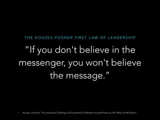 T H E K O U Z E S - P O S N E R F I R S T L A W O F L E A D E R S H I P
“If you don't believe in the
messenger, you won't believe
the message.”
• Kouzes, James M.. The Leadership Challenge (J-B Leadership Challenge: Kouzes/Posner) (p. 46). Wiley. Kindle Edition.
 
