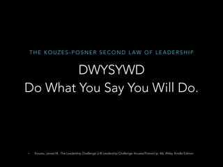 T H E K O U Z E S - P O S N E R S E C O N D L A W O F L E A D E R S H I P
DWYSYWD
Do What You Say You Will Do.
• Kouzes, James M.. The Leadership Challenge (J-B Leadership Challenge: Kouzes/Posner) (p. 46). Wiley. Kindle Edition.
 