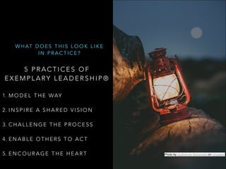 5 P R A C T I C E S O F
E X E M P L A RY L E A D E R S H I P ®  
1. M O D E L T H E WAY  
2. I N S P I R E A S H A R E D V I S I O N  
3. C H A L L E N G E T H E P R O C E S S  
4. E N A B L E O T H E R S T O A C T  
5. E N C O U R A G E T H E H E A R T
W H AT D O E S T H I S L O O K L I K E
I N P R A C T I C E ?
Photo by Guilherme Stecanella on Unsplash
 