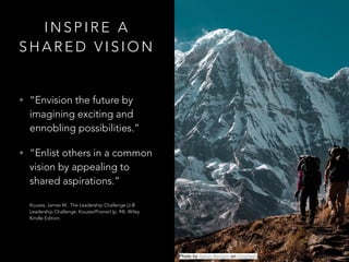 I N S P I R E A
S H A R E D V I S I O N
• “Envision the future by
imagining exciting and
ennobling possibilities.”
• “Enlist others in a common
vision by appealing to
shared aspirations.” 
 
Kouzes, James M.. The Leadership Challenge (J-B
Leadership Challenge: Kouzes/Posner) (p. 94). Wiley.
Kindle Edition.
Photo by Aaron Benson on Unsplash
 