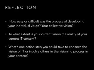 R E F L E C T I O N
• How easy or difficult was the process of developing
your individual vision? Your collective vision?
• To what extent is your current vision the reality of your
current IT context?
• What’s one action step you could take to enhance the
vision of IT or involve others in the visioning process in
your context?
 