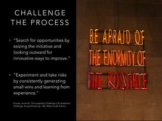 C H A L L E N G E
T H E P R O C E S S
• “Search for opportunities by
seizing the initiative and
looking outward for
innovative ways to improve.”  
• “Experiment and take risks
by consistently generating
small wins and learning from
experience.” 
 
Kouzes, James M.. The Leadership Challenge (J-B Leadership
Challenge: Kouzes/Posner) (p. 144). Wiley. Kindle Edition.
 
