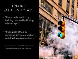 E N A B L E
O T H E R S T O A C T
• “Foster collaboration by
building trust and facilitating
relationships.”  
• “Strengthen others by
increasing self-determination
and developing competence.” 
Kouzes, James M.. The Leadership Challenge (J-B Leadership
Challenge: Kouzes/Posner) (p. 194). Wiley. Kindle Edition.  
Photo by tom coe on Unsplash
 