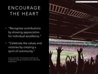 E N C O U R A G E
T H E H E A R T
• “Recognize contributions
by showing appreciation
for individual excellence.”
• “Celebrate the values and
victories by creating a
spirit of community.” 
 
Kouzes, James M.. The Leadership Challenge (J-B
Leadership Challenge: Kouzes/Posner) (p. 246). Wiley.
Kindle Edition.
Photo by Taylor Rooney on Unsplash
 