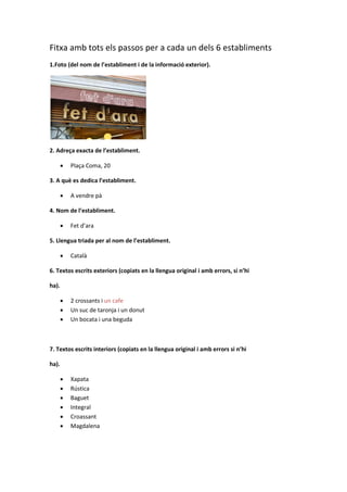 Fitxa amb tots els passos per a cada un dels 6 establiments
1.Foto (del nom de l’establiment i de la informació exterior).
2. Adreça exacta de l’establiment.
 Plaça Coma, 20
3. A què es dedica l’establiment.
 A vendre pà
4. Nom de l’establiment.
 Fet d’ara
5. Llengua triada per al nom de l’establiment.
 Català
6. Textos escrits exteriors (copiats en la llengua original i amb errors, si n’hi
ha).
 2 crossants i un cafe
 Un suc de taronja i un donut
 Un bocata i una beguda
7. Textos escrits interiors (copiats en la llengua original i amb errors si n’hi
ha).
 Xapata
 Rústica
 Baguet
 Integral
 Croassant
 Magdalena
 