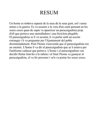 RESUM
Un home es trobava separat de la seua de la seua gent, sol i sense
armes a la guerra. Es va asseure a la vora d'un camí pensant en les
seues coses quan de sopte va apareixer un paracaigudista prop
d'ell que portava una metralladora i una bicicleta plegable.
El paracaigudista se li va acostar, li va parlar amb un accent
estranger i li va preguntar per l'Ajuntament del poble
dissimuladament. Però l'home s'asavemtà que el paracaigudista era
un enemic. L'home li va dir al paracaigudista que se li notava per
l'uniforme caducat que portava. L'home i el paracaigudista van
decidir lluitar fent-ho a la ralleta i al final l'home va guanyar al
paracaigudista, el va fer presoner i se'n va portar les seues coses.
 