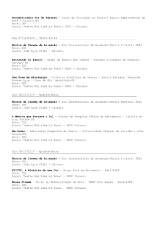 Nordestinados Por Um Pássaro – Curso de Iniciação ao Teatro/ Teatro Experimental de
Arte - Caruaru/PE
Hora: 20h
Local: Teatro Rui Limeira Rosal/ SESC – Caruaru
Dia 27/10/2015 – Terça-feira
Mostra de Cinema de Animação - Dia Internacional da Animação/Mostra Infantil 2013
Hora: 10h
Local: João Lyra Filho - Caruaru
Brincando no Escuro – Grupo de Teatro Ená Iomerê – Colégio Diocesano de Caruaru –
Caruaru-PE
Hora: 15h
Local: Teatro Rui Limeira Rosal/ SESC - Caruaru
Uma Dose de Alucinação – Coletivo Risoflora de Teatro – Escola Estadual Fernando
Soares Lyra – Cabo de Sto. Agostinho-PE
Hora: 20h
Local: Teatro Rui Limeira Rosal/ SESC - Caruaru
Dia 28/10/2015 – Quarta-feira
Mostra de Cinema de Animação - Dia Internacional da Animação/Mostra Nacional 2011
Hora: 10h
Local: João Lyra Filho - Caruaru
A Menina que Buscava o Sol – Núcleo de Pesquisa Cênica de Pernambuco – Vitória de
Sto. Antão- PE
Hora: 15h
Local: Teatro Rui Limeira Rosal – SESC Caruaru
Mercedes – Galharufas Companhia de Teatro – Universidade Federal da Paraíba - João
Pessoa/PB
Hora: 20h
Local: Teatro Rui Limeira Rosal – SESC Caruaru
Dia 29/10/2015 – Quinta-feira
Mostra de Cinema de Animação - Dia Internacional da Animação/Mostra Infantil 2015
Hora: 10h
Local: João Lyra Filho - Caruaru
FLICTS, a História de uma Cor – Grupo Arte em Movimento – Recife/PE
Hora: 15h
Local: Teatro Rui Limeira Rosal – SESC Caruaru
Nossa Cidade – Curso de Interpretação do Ator – SESC Sto. Amaro - Recife/PE
Hora: 20h
Local: Teatro Rui Limeira Rosal – SESC Caruaru
 