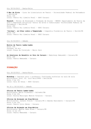 Dia 30/10/2015 – Sexta-feira
O Mar de Fiote – Curso de Licenciatura em Teatro – Universidade Federal de Pernambuco
- Recife/PE
Hora: 15h
Local: Teatro Rui Limeira Rosal – SESC Caruaru
Woyzech – Núcleo de Encenação e Formação de Atores – NEFAT/ Departamento de Teoria da
Arte e Expressão Artística/ Centro de Artes e Comunicação/ Universidade Federal de
Pernambuco - Recife/PE
Hora: 20h
Local: Teatro Rui Limeira Rosal – SESC Caruaru
“Caliban”, um Olhar sobre a Tempestade - Companhia Fiandeiros de Teatro - Recife/PE
Hora: 23h
Local: Teatro Rui Limeira Rosal – SESC Caruaru
Dia 31/10/2015 - Sábado
Mostra de Teatro Lambe-Lambe
Hora: 10h
Duração: 60 min
Local: Praça da Conceição – Marco Zero
As Aventuras de Benedito no País de Caruaru - Mamulengo Mamusebá - Caruaru/PE
Hora: 20h
Local: Teatro Mamusebá – Caruaru
FORMAÇÃO
Dia 30/10/2015 – Sexta-feira
Workshop - Caminhos para o professor: Costurando histórias na sala de aula
Ministrante: Prof. Dr. Luis Reis/UFPE - Recife/PE
Hora: 9 às 12h
Local: Sala de Dança – SESC Caruaru
De 26 a 30/10/2015 - Sábado
Oficina de Teatro Lambe-Lambe
Ministrante: Marie Primavera - Salvador/BA
Hora: 8 às 12h
Local: Escola Municipal Mestre Vitalino – Caruaru
Oficina de Animação em Stop-Motion
Ministrantes: Jackson Freire - Caruaru/PE e Amanda Nascimento - Caruaru/PE
Hora: 8 às 12h
Local: Teatro Lício Neves – Caruaru
Oficina de Animação em Stop-Motion
Ministrante: Mestre Sebá Alves - Caruaru/PE
Hora: 13 às 17h
Local: Teatro Mamusebá – Caruaru
 