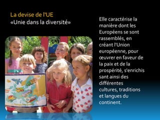 La devise de l'UE
                           Elle caractérise la
«Unie dans la diversité»   manière dont les
                           Européens se sont
                           rassemblés, en
                           créant l'Union
                           européenne, pour
                           œuvrer en faveur de
                           la paix et de la
                           prospérité, s'enrichis
                           sant ainsi des
                           différentes
                           cultures, traditions
                           et langues du
                           continent.
 