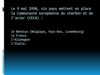 Le 9 mai 1950, six pays mettent en place
la Communauté européenne du charbon et de
l'acier (CECA) :


le Benelux (Belgique, Pays-Bas, Luxembourg)
la France
l’Allemagne
l’Italie.
 