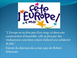"L'Europe ne se fera pas d'un coup, ni dans une
construction d'ensemble : elle se fera par des
réalisations concrètes créant d'abord une solidarité
de fait."
Extrait du discours du 9 mai 1950 de Robert
Schuman
 