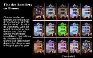 Fête des Lumières
en France
Chaque année, au
moment de Noël à Lyon
(France) a tenu la "Fête
des Lumières". Au début
de Décembre, Lyon est
rempli de magie, et cela
devient une oasis de
lumière magnifiques
installations. Des millions
de citoyens et les
touristes se rassemblent
dans cette ville pour voir
le Magic Light ses yeux.
TONY-BARES
 