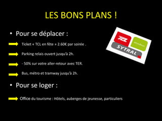 LES BONS PLANS !
• Pour se déplacer :
• Pour se loger :
Office du tourisme : Hôtels, auberges de jeunesse, particuliers
Ticket « TCL en fête » 2.60€ par soirée .
Parking relais ouvert jusqu’à 2h.
- 50% sur votre aller-retour avec TER.
Bus, métro et tramway jusqu’à 2h.
 
