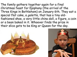 The family gathers together again for a final Christmas feast for Epiphany (the arrival of the Three Kings in Bethlehem) on January 6th. They eat a special flat cake, a  galette , that has a tiny old-fashioned shoe, a very little china doll, a figure, a coin or a bean baked in it. Whoever finds the prize in their slice gets to be King or Queen for the day. 