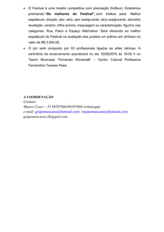 • O Festival é uma mostra competitiva com premiação (troféus). Estaremos
premiando “Os melhores do Festival”, com troféus para: Melhor
espetáculo, direção, ator, atriz, ator coadjuvante, atriz coadjuvante, ator/atriz
revelação, cenário, trilha sonora, maquiagem ou caracterização, figurino nas
categorias: Rua, Palco e Espaço Alternativo. Será oferecido ao melhor
espetáculo do Festival na avaliação dos jurados um prêmio em dinheiro no
valor de R$ 3.000,00.
• O júri será composto por 03 profissionais ligados às artes cênicas. A
cerimônia de encerramento acontecerá no dia 10/09/2016 às 19:00 h no
Teatro Municipal “Fernando Romanelli” - Centro Cultural Professora
Fernandina Tavares Paes.
A COORDENAÇÃO
Contato:
Mauro Cesar – 35 88297666/88197666 (whatsapp)
e-mail: grupomascaras@hotmail.com / mauromascaras@hotmail.com
grupomascaras.blogspot.com
 