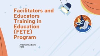 Facilitators and
Educators
Training in
Education
(FETE)
Program
Anderson La Barrie
2023
 