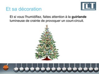 Et sa décoration
 Et si vous l'humidifiez, faites attention à la guirlande
 lumineuse de crainte de provoquer un court-circuit.
 