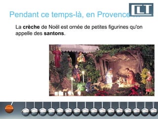 Pendant ce temps-là, en Provence …
 La crèche de Noël est ornée de petites figurines qu'on
 appelle des santons.
 