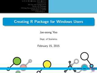 누가 이 문서를 보는 것이 좋은가?
Introduction
Set Up and Conﬁguration
Build a R Packages
Writing Documents for R Packages
Submission to CRAN
마무리하면서...
Creating R Package for Windows Users
Jae-seong Yoo
Dept. of Statistics
February 15, 2015
 