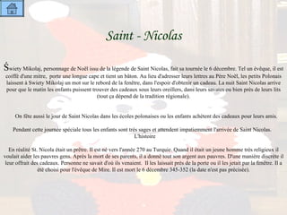 Saint - Nicolas   Ś wiety Mikolaj, personnage de Noël issu de la légende de Saint Nicolas, fait sa tournée le 6 décembre. Tel un évêque, il est coiffé d'une mitre,  porte une longue cape et tient un bâton. Au lieu d'adresser leurs lettres au Père Noël, les petits Polonais laissent à Swiety Mikolaj un mot sur le rebord de la fenêtre, dans l'espoir d'obtenir un cadeau. La nuit Saint Nicolas arrive pour que le matin les enfants puissent trouver des cadeaux sous leurs oreillers, dans leurs savates ou bien près de leurs lits (tout ça dépend de la tradition régionale).     On fête aussi le jour de Saint Nicolas dans les écoles polonaises ou les enfants achètent des cadeaux pour leurs amis.   Pendant cette journée spéciale tous les enfants sont très sages et attendent impatiemment l'arrivée de Saint Nicolas.  L'histoire   En réalité St. Nicola était un prêtre. Il est né vers l'année 270 au Turquie. Quand il était un jeune homme très religieux il voulait aider les pauvres gens. Après la mort de ses parents, il a donné tout son argent aux pauvres. D'une manière discrète il leur offrait des cadeaux. Personne ne savait d'où ils venaient.  Il les laissait près de la porte ou il les jetait par la fenêtre. Il a été choisi pour l'évêque de Mire. Il est mort le 6 décembre 345-352 (la date n'est pas précisée). 