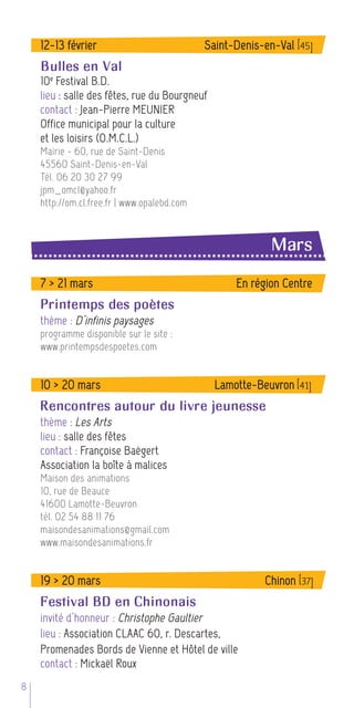 12-13 février                            Saint-Denis-en-Val [45]
    Bulles en Val
    10 e Festival B.D.
    lieu : salle des fêtes, rue du Bourgneuf
    contact : Jean-Pierre MEUNIER
    Office municipal pour la culture
    et les loisirs (O.M.C.L.)
    Mairie - 60, rue de Saint-Denis
    45560 Saint-Denis-en-Val
    Tél. 06 20 30 27 99
    jpm_omcl@yahoo.fr
    http://om.cl.free.fr | www.opalebd.com



                                                           Mars
    7 > 21 mars                                    En région Centre
    Printemps des poètes
    thème : D’infinis paysages
    programme disponible sur le site :
    www.printempsdespoetes.com


    10 > 20 mars                               Lamotte-Beuvron [41]
    Rencontres autour du livre jeunesse
    thème : Les Arts
    lieu : salle des fêtes
    contact : Françoise Baëgert
    Association la boîte à malices
    Maison des animations
    10, rue de Beauce
    41600 Lamotte-Beuvron
    tél. 02 54 88 11 76
    maisondesanimations@gmail.com
    www.maisondesanimations.fr


    19 > 20 mars                                         Chinon [37]
    Festival BD en Chinonais
    invité d’honneur : Christophe Gaultier
    lieu : Association CLAAC 60, r. Descartes,
    Promenades Bords de Vienne et Hôtel de ville
    contact : Mickaël Roux
8
 