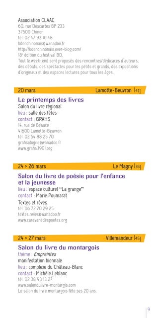 Association CLAAC
60, rue Descartes BP 233
37500 Chinon
tél. 02 47 93 10 48
bdenchinonais@wanadoo.fr
http://bdenchinonais.over-blog.com/
18 e édition du festival BD.
Tout le week-end sont proposés des rencontres/dédicaces d’auteurs,
des débats, des spectacles pour les petits et grands, des expositions
d’originaux et des espaces lectures pour tous les âges.


20 mars                                     Lamotte-Beuvron [41]
Le printemps des livres
Salon du livre régional
lieu : salle des fêtes
contact : GRAHS
14, rue de Beauce
41600 Lamotte-Beuvron
tél. 02 54 88 25 70
grahsologne@wanadoo.fr
www.grahs.1901.org


24 > 26 mars                                          Le Magny [36]
Salon du livre de poésie pour l’enfance
et la jeunesse
lieu : espace culturel “La grange”
contact : Marie Poumarat
Textes et rêves
tél. 06 72 70 29 25
textes.reves@wanadoo.fr
www.caravanedespoetes.org


24 > 27 mars                                      Villemandeur [45]
Salon du livre du montargois
thème : Empreintes
manifestation biennale
lieu : complexe du Château-Blanc
contact : Michèle Leblanc
tél. 02 38 93 13 27
www.salondulivre-montargis.com
Le salon du livre montargois fête ses 20 ans.


                                                                        95
 