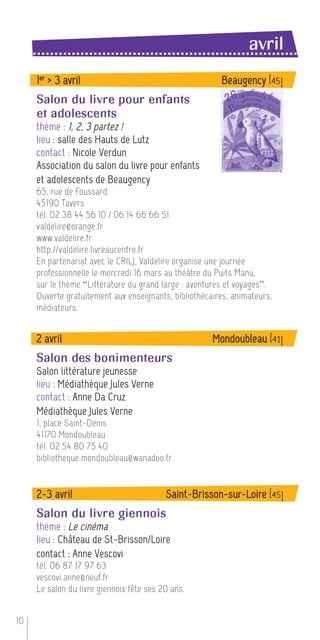 avril
     1 er > 3 avril                                     Beaugency [45]
     Salon du livre pour enfants
     et adolescents
     thème : 1, 2, 3 partez !
     lieu : salle des Hauts de Lutz
     contact : Nicole Verdun
     Association du salon du livre pour enfants
     et adolescents de Beaugency
     65, rue de Foussard
     45190 Tavers
     tél. 02 38 44 56 10 / 06 14 66 66 51
     valdelire@orange.fr
     www.valdelire.fr
     http://valdelire.livreaucentre.fr
     En partenariat avec le CRILJ, Valdelire organise une journée
     professionnelle le mercredi 16 mars au théâtre du Puits Manu,
     sur le thème “Littérature du grand large : aventures et voyages”.
     Ouverte gratuitement aux enseignants, bibliothécaires, animateurs,
     médiateurs.


     2 avril                                          Mondoubleau [41]
     Salon des bonimenteurs
     Salon littérature jeunesse
     lieu : Médiathèque Jules Verne
     contact : Anne Da Cruz
     Médiathèque Jules Verne
     1, place Saint-Denis
     41170 Mondoubleau
     tél. 02 54 80 75 40
     bibliotheque.mondoubleau@wanadoo.fr


     2-3 avril                            Saint-Brisson-sur-Loire [45]
     Salon du livre giennois
     thème : Le cinéma
     lieu : Château de St-Brisson/Loire
     contact : Anne Vescovi
     tél. 06 87 17 97 63
     vescovi.anne@neuf.fr
     Le salon du livre giennois fête ses 20 ans.


10
 