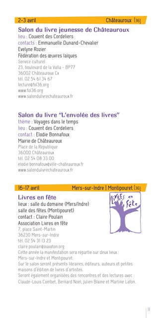 2-3 avril                                         Châteauroux [36]
Salon du livre jeunesse de Châteauroux
lieu : Couvent des Cordeliers
contacts : Emmanuelle Dunand-Chevalier
Evelyne Rozier
Fédération des œuvres laïques
Service culturel
23, boulevard de la Valla - BP77
36002 Châteauroux Cx
tél. 02 54 61 34 67
lecture@fol36.org
www.fol36.org
www.salondulivrechateauroux.fr



Salon du livre “L’envolée des livres”
thème : Voyages dans le temps
lieu : Couvent des Cordeliers
contact : Elodie Bonnafoux
Mairie de Châteauroux
Place de la République
36000 Châteauroux
tél. 02 54 08 33 00
elodie.bonnafoux@ville-chateauroux.fr
www.salondulivrechateauroux.fr


16-17 avril                    Mers-sur-Indre | Montipouret [36]
Livres en fête
lieux : salle du domaine (Mers/Indre)
salle des fêtes (Montipouret)
contact : Claire Poulain
Association Livres en fête
7, place Saint-Martin
36230 Mers-sur-Indre
tél. 02 54 31 13 23
claire.poulain@ouvaton.org
Cette année la manifestation sera répartie sur deux lieux :
Mers-sur-Indre et Montipouret.
Sur le salon seront présents libraires, éditeurs, auteurs et petites
maisons d’édition de livres d’artistes.
Seront également organisées des rencontres et des lectures avec :
Claude-Louis Combet, Bernard Noël, Julien Blaine et Martine Lafon.




                                                                       11 5
 