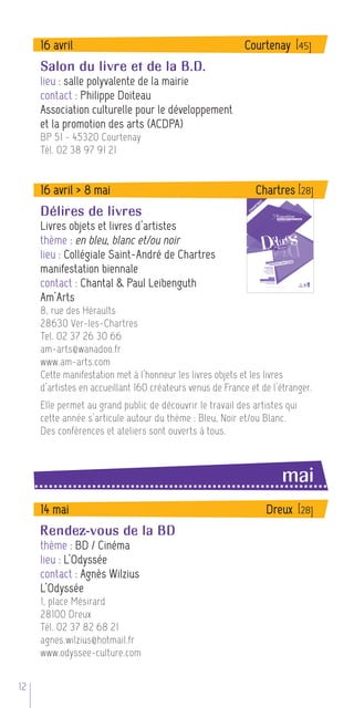 16 avril                                              Courtenay [45]
     Salon du livre et de la B.D.
     lieu : salle polyvalente de la mairie
     contact : Philippe Doiteau
     Association culturelle pour le développement
     et la promotion des arts (ACDPA)
     BP 51 - 45320 Courtenay
     Tél. 02 38 97 91 21


     16 avril > 8 mai                                         Chartres [28]
     Délires de livres
     Livres objets et livres d’artistes
     thème : en bleu, blanc et/ou noir
     lieu : Collégiale Saint-André de Chartres
     manifestation biennale
     contact : Chantal & Paul Leibenguth
     Am’Arts
     8, rue des Héraults
     28630 Ver-les-Chartres
     Tel. 02 37 26 30 66
     am-arts@wanadoo.fr
     www.am-arts.com
     Cette manifestation met à l’honneur les livres objets et les livres
     d’artistes en accueillant 160 créateurs venus de France et de l’étranger.
     Elle permet au grand public de découvrir le travail des artistes qui
     cette année s’articule autour du thème : Bleu, Noir et/ou Blanc.
     Des conférences et ateliers sont ouverts à tous.



                                                                     mai
     14 mai                                                      Dreux [28]
     Rendez-vous de la BD
     thème : BD / Cinéma
     lieu : L’Odyssée
     contact : Agnès Wilzius
     L’Odyssée
     1, place Mésirard
     28100 Dreux
     Tél. 02 37 82 68 21
     agnes.wilzius@hotmail.fr
     www.odyssee-culture.com


12
 