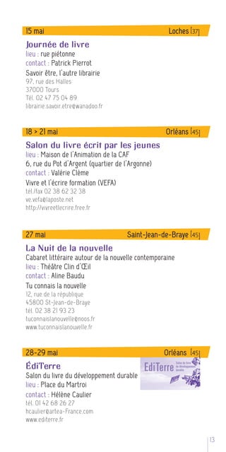 15 mai                                             Loches [37]
Journée de livre
lieu : rue piétonne
contact : Patrick Pierrot
Savoir être, l’autre librairie
97, rue des Halles
37000 Tours
Tél. 02 47 75 04 89
librairie.savoir.etre@wanadoo.fr


18 > 21 mai                                       Orléans [45]
Salon du livre écrit par les jeunes
lieu : Maison de l’Animation de la CAF
6, rue du Pot d’Argent (quartier de l’Argonne)
contact : Valérie Clème
Vivre et l’écrire formation (VEFA)
tél./fax 02 38 62 32 38
ve.vefa@laposte.net
http://vivreetlecrire.free.fr


27 mai                               Saint-Jean-de-Braye [45]
La Nuit de la nouvelle
Cabaret littéraire autour de la nouvelle contemporaine
lieu : Théâtre Clin d’Œil
contact : Aline Baudu
Tu connais la nouvelle
12, rue de la république
45800 St-Jean-de-Braye
tél. 02 38 21 93 23
tuconnaislanouvelle@noos.fr
www.tuconnaislanouvelle.fr


28-29 mai                                         Orléans [45]
ÉdiTerre
Salon du livre du développement durable
lieu : Place du Martroi
contact : Hélène Caulier
tél. 01 42 68 26 27
hcaulier@artea-France.com
www.editerre.fr

                                                                 13 5
 