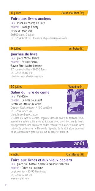 17 juillet                                       Saint-Gaultier [36]
     Foire aux livres anciens
     lieu : Place du champ de foire
     contact : Nadège Emery
     Office du tourisme
     36800 Saint-Gaultier
     tél. 02 54 47 14 36 | tourisme.st-gaultier@wanadoo.fr


     17 juillet                                               Amboise [37]
     Journée de livre
     lieu : place Michel Debré
     contact : Patrick Pierrot
     Savoir être, l’autre librairie
     97, rue des Halles - 37000 Tours
     tél. 02 47 75 04 89
     librairie.savoir.etre@wanadoo.fr


     30 juillet                                              Vendôme [41]
     Salon du livre de conte
     lieu : Vendôme
     contact : Camille Coursault
     Centre de littérature orale
     Quartier Rochambeau - 41100 Vendôme
     tél. 02 54 72 26 76
     clio@clio.org | www.clio.org
     le Salon du livre de contes, organisé dans le cadre du festival EPOS,
     accueillera auteurs, libraires et éditeurs avec une sélection de livres,
     des spectacles, des dédicaces et des rencontres. La sélection de livres
     présentée portera sur le thème de l’épopée, de la littérature jeunesse
     et de la littérature générale autour du conte et du récit.



                                                                  août
     7 août                                                Gargilesse [36]
     Foire aux livres et aux vieux papiers
     lieu : place du Château / place Alexandre Manceau
     contact : Office du tourisme
     Le pigeonnier - 36190 Gargilesse
     tél. 02 54 47 85 06
     www.gargilesse.fr

18
 