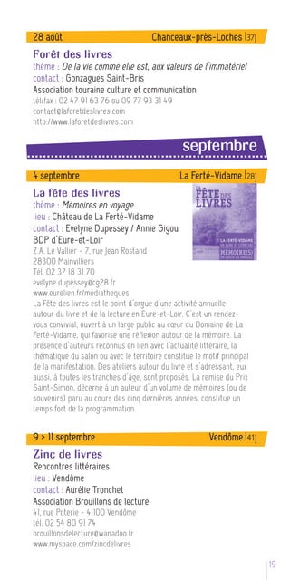 28 août                               Chanceaux-près-Loches [37]
Forêt des livres
thème : De la vie comme elle est, aux valeurs de l’immatériel
contact : Gonzagues Saint-Bris
Association touraine culture et communication
tél/fax : 02 47 91 63 76 ou 09 77 93 31 49
contact@laforetdeslivres.com
http://www.laforetdeslivres.com

                                                septembre
4 septembre                                    La Ferté-Vidame [28]
La fête des livres
thème : Mémoires en voyage
lieu : Château de La Ferté-Vidame
contact : Evelyne Dupessey / Annie Gigou
BDP d’Eure-et-Loir
Z.A. Le Vallier - 7, rue Jean Rostand
28300 Mainvilliers
Tél. 02 37 18 31 70
evelyne.dupessey@cg28.fr
www.eurelien.fr/mediatheques
La Fête des livres est le point d’orgue d’une activité annuelle
autour du livre et de la lecture en Eure-et-Loir. C’est un rendez-
vous convivial, ouvert à un large public au cœur du Domaine de La
Ferté-Vidame, qui favorise une réflexion autour de la mémoire. La
présence d’auteurs reconnus en lien avec l’actualité littéraire, la
thématique du salon ou avec le territoire constitue le motif principal
de la manifestation. Des ateliers autour du livre et s’adressant, eux
aussi, à toutes les tranches d’âge, sont proposés. La remise du Prix
Saint-Simon, décerné à un auteur d’un volume de mémoires (ou de
souvenirs) paru au cours des cinq dernières années, constitue un
temps fort de la programmation.


9 > 11 septembre                                         Vendôme [41]
Zinc de livres
Rencontres littéraires
lieu : Vendôme
contact : Aurélie Tronchet
Association Brouillons de lecture
41, rue Poterie - 41100 Vendôme
tél. 02 54 80 91 74
brouillonsdelecture@wanadoo.fr
www.myspace.com/zincdelivres

                                                                         195
 