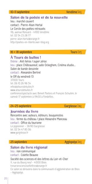 10-11 septembre                                       Vendôme [41]
     Salon de la poésie et de la nouvelle
     lieu : marché couvert
     contact : Pierre-Alain Hortal
     Le Cercle des poètes retrouvés
     116, avenue Ronsard - 41100 Vendôme
     tél. 02 54 23 28 77
     pierre-alain.hortal@orange.fr
     http://poetes-en-liberte.over-blog.org


     16 > 18 septembre                                         Tours [37]
     À Tours de bulles !
     thème : Anti héros / super zéros
     lieu : place Châteauneuf, salle Ockeghem, Cinéma studio...
     Salon de bande dessinée
     contact : Alexandre Bertrel
     le Off du vendredi 13
     37000 Tours
     tél. 06 10 26 96 54
     infos@atoursdebulles.fr
     www.atoursdebulles.fr
     conférence/spectacle avec Benoit Peeters et François Schuiten, le
     samedi 17 septembre à 19h30 à Fondettes.


     24-25 septembre                                     Gargilesse [36]
     Journées du livre
     Rencontre avec auteurs, éditeurs, bouquinistes
     lieu : ferme du château / place Alexandre Manceau
     contact : Office du tourisme
     Le pigeonnier - 36190 Gargilesse
     tél. 02 54 47 85 06
     www.gargilesse.fr


     25 septembre                                         Agglopolys [41]
     Salon du livre régional
     lieu : non communiqué
     contact : Colette Beaune
     Société des sciences et des lettres du Loir-et-Cher
     11, rue du Bourg neuf - 41000 Blois
     tresoriersciencesetlettres@orange.fr
     Ce salon se déroulera dans la communauté d’agglomération de Blois
     - Agglopolys.

20
 