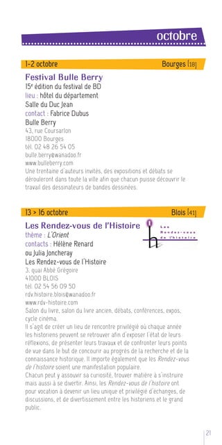 octobre
1-2 octobre                                              Bourges [18]
Festival Bulle Berry
15 e édition du festival de BD
lieu : hôtel du département
Salle du Duc Jean
contact : Fabrice Dubus
Bulle Berry
43, rue Coursarlon
18000 Bourges
tél. 02 48 26 54 05
bulle.berry@wanadoo.fr
www.bulleberry.com
Une trentaine d’auteurs invités, des expositions et débats se
dérouleront dans toute la ville afin que chacun puisse découvrir le
travail des dessinateurs de bandes dessinées.


13 > 16 octobre                                              Blois [41]
Les Rendez-vous de l’Histoire
thème : L’Orient
contacts : Hélène Renard
ou Julia Joncheray
Les Rendez-vous de l’Histoire
3, quai Abbé Grégoire
41000 BLOIS
tél. 02 54 56 09 50
rdv.histoire.blois@wanadoo.fr
www.rdv-histoire.com
Salon du livre, salon du livre ancien, débats, conférences, expos,
cycle cinéma.
Il s’agit de créer un lieu de rencontre privilégié où chaque année
les historiens peuvent se retrouver afin d’exposer l’état de leurs
réflexions, de présenter leurs travaux et de confronter leurs points
de vue dans le but de concourir au progrès de la recherche et de la
connaissance historique. Il importe également que les Rendez-vous
de l’histoire soient une manifestation populaire.
Chacun peut y assouvir sa curiosité, trouver matière à s’instruire
mais aussi à se divertir. Ainsi, les Rendez-vous de l’histoire ont
pour vocation à devenir un lieu unique et privilégié d’échanges, de
discussions, et de divertissement entre les historiens et le grand
public.


                                                                          21 5
 