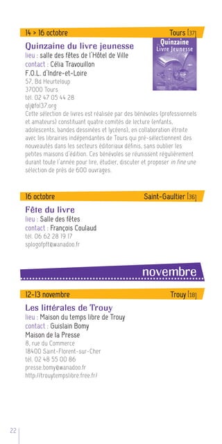 14 > 16 octobre                                              Tours [37]
     Quinzaine du livre jeunesse
     lieu : salle des fêtes de l’Hôtel de Ville
     contact : Célia Travouillon
     F.O.L. d’Indre-et-Loire
     57, Bd Heurteloup
     37000 Tours
     tél. 02 47 05 44 28
     qlj@fol37.org
     Cette sélection de livres est réalisée par des bénévoles (professionnels
     et amateurs) constituant quatre comités de lecture (enfants,
     adolescents, bandes dessinées et lycéens), en collaboration étroite
     avec les librairies indépendantes de Tours qui pré-sélectionnent des
     nouveautés dans les secteurs éditoriaux définis, sans oublier les
     petites maisons d’édition. Ces bénévoles se réunissent régulièrement
     durant toute l’année pour lire, étudier, discuter et proposer in fine une
     sélection de près de 600 ouvrages.



     16 octobre                                        Saint-Gaultier [36]
     Fête du livre
     lieu : Salle des fêtes
     contact : François Coulaud
     tél. 06 62 28 19 17
     splogofpft@wanadoo.fr



                                                      novembre
     12-13 novembre                                               Trouy [18]
     Les littérales de Trouy
     lieu : Maison du temps libre de Trouy
     contact : Guislain Bomy
     Maison de la Presse
     8, rue du Commerce
     18400 Saint-Florent-sur-Cher
     tél. 02 48 55 00 86
     presse.bomy@wanadoo.fr
     http://trouytempslibre.free.fr/




22
 