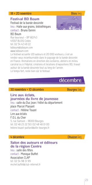 18 > 20 novembre                                               Blois [41]
Festival BD Boum
Festival de la bande dessinée
lieu : Halle aux grains, bibliothèques
contact : Bruno Genini
BD Boum
Rue bourseul – BP 80743
41007 BLOIS Cedex
tél. 02 54 42 49 22
bdboum@bdboum.com
www.bdboum.com
Le festival accueille 120 auteurs et 20 000 visiteurs, c’est un
rendez-vous incontournable dans le paysage de la bande dessinée
en France. Animations en direction des scolaires, ateliers en milieu
carcéral ou à l’hôpital, créations et locations d’expositions BD, travail
autour de la bande dessinée tout au long de l’année.
Le temps fort, reste bien sûr le festival.


                                                  décembre
30 novembre > 10 décembre                                  Bourges [18]
Lire aux éclats,
journées du livre de jeunesse
lieu : salle du Duc Jean / hôtel du département
place Marcel Plaisant
contact : Hélène Touzel
Lire aux éclats
F.O.L du Cher
5, rue Samson - 18000 Bourges
tél. 02 48 23 22 50 | 02 48 48 01 00
helene.touzel-paillard@ville-bourges.fr


4 décembre                                                  Dhuizon [41]
Salon des auteurs et éditeurs
de la région Centre
lieu : salle des fêtes
contact : Monique Buffet
Association CLAP
tél. 02 54 98 31 99
michel.buffet@club-internet.fr




                                                                            235
 