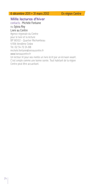 6 décembre 2011 > 31 mars 2012                        En région Centre
     Mille lectures d’hiver
     contacts : Michèle Fontaine
     ou Sylvia Rey
     Livre au Centre
     Agence régionale du Centre
     pour le livre et la lecture
     BP 80122 - Quartier Rochambeau
     41106 Vendôme Cedex
     Tél. 02 54 72 24 88
     michele.fontaine@livreaucentre.fr
     www.livreaucentre.fr
     Un lecteur lit pour vos invités un livre écrit par un écrivain vivant.
     C’est simple comme une bonne soirée. Tout habitant de la région
     Centre peut être accueillant.




24
 