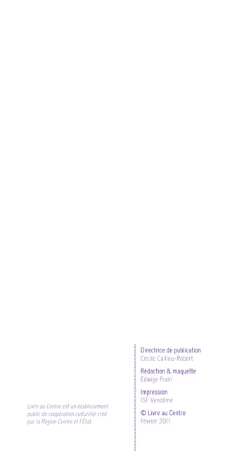 Directrice de publication
                                        Cécile Caillou-Robert
                                        Rédaction & maquette
                                        Edwige Frain
                                        Impression
                                        ISF Vendôme
Livre au Centre est un établissement
public de coopération culturelle créé   © Livre au Centre
par la Région Centre et l’État.         Février 2011
 
