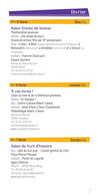 février
1 er > 12 février                                        Blois [41]
Salon Graine de lecteur
Manifestation jeunesse
thème : Une année de plus !
Graine de lecteur fête son 10 e anniversaire
lieux : 4 sites : à Blois (espace Quinière et centre Mirabeau), à
Romorantin (Batiss’caf), à Vendôme (Centre Caf) et à Vineuil (La
Chrysalide) .
contact : Francine Drancourt
Espace Quinière
Avenue du Maréchal Juin
41000 BLOIS
Tél. 02 54 43 72 07
francine.drancourt@ville-blois.fr


3 > 6 février                                        Issoudun [36]
À vos livres !
Salon du livre et de la littérature jeunesse
thème : En musique !
lieu : Centre Culturel Albert-Camus
contact : Anne-Marie L’Hour-Chambenoit
Médiathèque Albert-Camus
Avenue de Bel-Air
36100 Issoudun
Tél. 02 54 21 61 43
mediatheque@issoudun.fr
www.issoudun.fr/avoslivres


6 > 7 février                                        Bourges [18]
Salon du livre d’histoire
lieu : salle du Duc Jean - Conseil général du Cher
Place Marcel Plaisant
contact : Michel de Lagarde
Agora Défense
Mouron - 18500 Berry-Bouy
Tél. 06 08 26 66 81
michel.de-lagarde@wanadoo.fr
www.agoradefense.org



                                                                      7
 