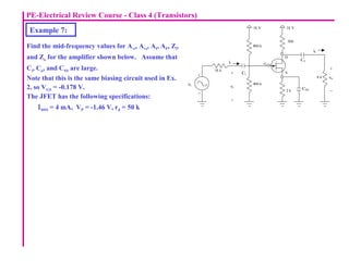 PE-Electrical Review Course - Class 4 (Transistors)
Example 7:
Find the mid-frequency values for Avi, Avs, AI, AP, Zi,
and Zo for the amplifier shown below. Assume that
Ci, Co, and CSS are large.
Note that this is the same biasing circuit used in Ex.
2, so VGS = -0.178 V.
The JFET has the following specifications:
ΙDSS = 4 mA, VP = -1.46 V, rd = 50 k
10 k
Ci
8 k
Co
CSS
vi
vo
+
+
vs
+
_
_
_
io
ii
D
S
G
18 V 18 V
800 k
2 k
500
400 k
 