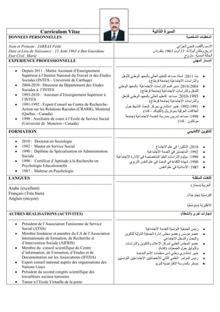 Curriculum Vitae
DONNEES PERSONNELLES

oto/
Nom et Prénom : JARRAY Féthi
Date et Lieu de Naissance : 15 Août 1963 à Ben Guerdane
Etat Civil :Marié
EXPERIENCE PROFESSIONNELLE
Depuis 2011 : Maître Assistant d’Enseignement
Supérieur à l’Institut National du Travail et des Etudes
Sociales (INTES – Université de Carthage)
2004-2010 : Directeur du Département des Etudes
Sociales à l’INTES
1993-2010 : Assistant d’Enseignement Supérieur à
l’INTES
1991-1992 : Expert Conseil au Centre de RechercheAction sur les Relations Raciales (CRARR), Montréal
(Québec - Canada)
1990 : Auxiliaire de cours à l’Ecole de Service Social
(Université de Moncton - Canada)

FORMATION
2010 : Doctorat en Sociologie
1992 : Master en Service Social
1990 : Diplôme de Spécialisation en Administration
Sociale
1990 : Certificat d’Aptitude à la Recherche en
Psychologie Educationnelle
1987 : Maîtrise en Psychologie

LANGUES
Arabe (excellent)
Français (Trés bien)
Anglais (moyen)

AUTRES REALISATIONS (ACTIVITES)
Président de l’Association Tunisienne de Service
Social (ATSS)
Membre fondateur et membre du CA de l’Association
Internationale de formation, de Recherche et
d’Intervention Sociale (AIFRIS)
Membre du conseil scientifique du Centre
d’information, de Formation, d’Etudes et de
Documentation sur les Associations (IFEDA)
Expert conseil national auprès des organisations des
Nations Unies
Président du second congrès scientifique des
travailleurs sociaux tunisiens
Tuteur à l’Ecole Virtuelle de la poste

:

-

–

-

 