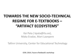 TOWARDS THE NEW SOCIO-TECHNICAL
REGIME FOR E-TEXTBOOKS –
“ARTIFACT ECOSYSTEMS”
Kai Pata ( kpata@tlu.ee),
Maka Eradze, Mart Laanpere
Tallinn University, Center for Educational Technology
ICWL 2014, Future eTextbook’s workshop
 