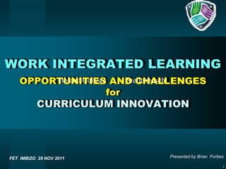 WORK INTEGRATED LEARNING
    OPPORTUNITIES AND CHALLENGES
         Boland College     Stellenbosch
                        for
          CURRICULUM INNOVATION




FET IMBIZO 29 NOV 2011           Presented by Brian Forbes

                                                         1
 