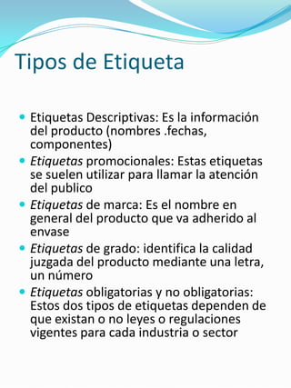 Tipos de EtiquetaEtiquetas Descriptivas: Es la información del producto (nombres .fechas, componentes)Etiquetaspromocionales: Estas etiquetas se suelen utilizar para llamar la atención del publicoEtiquetas de marca: Es el nombre en general del producto que va adherido al envaseEtiquetas de grado: identifica la calidad juzgada del producto mediante una letra, un númeroEtiquetas obligatorias y no obligatorias: Estos dos tipos de etiquetas dependen de que existan o no leyes o regulaciones vigentes para cada industria o sector